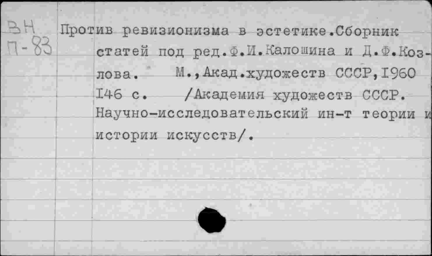 ﻿Против ревизионизма в эстетике.Сборник статей под ред.Ф.И.Калошина и Д.Ф.Козлова. М., Акад.художеств СССР,1960 146 с. /Академия художеств СССР. Научно-исследовательский ин-т теории и истории искусств/.